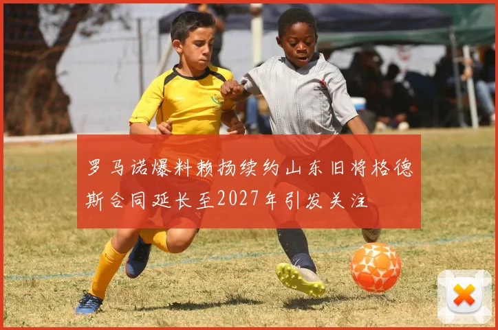罗马诺爆料赖扬续约山东旧将格德斯合同延长至2027年引发关注