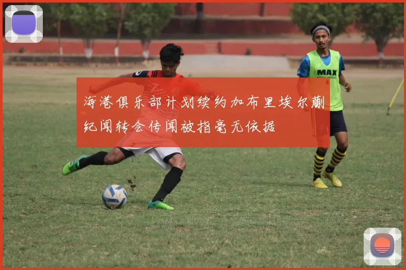 海港俱乐部计划续约加布里埃尔蒯纪闻转会传闻被指毫无依据