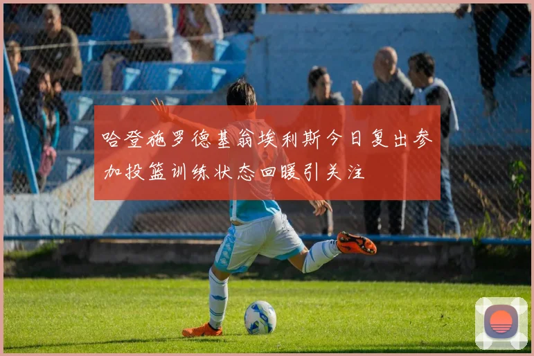 哈登施罗德基翁埃利斯今日复出参加投篮训练状态回暖引关注