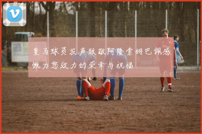 皇马球员发声致敬阿隆索姆巴佩感慨为您效力的荣幸与祝福