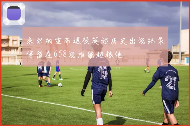 米尔纳宣布退役英超历史出场纪录停留在658场谁能超越他