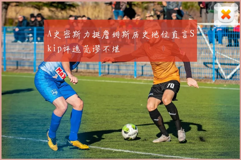 A史密斯力挺詹姆斯历史地位直言Skip评选荒谬不堪