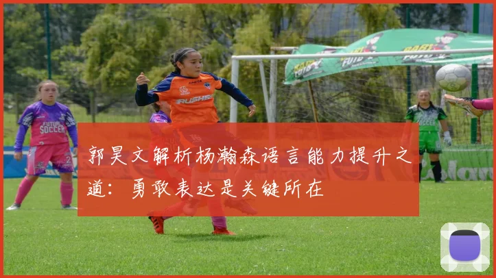 郭昊文解析杨瀚森语言能力提升之道：勇敢表达是关键所在