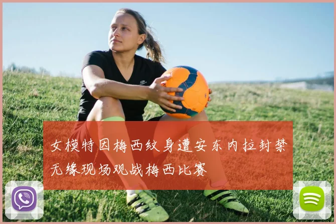 女模特因梅西纹身遭安东内拉封禁无缘现场观战梅西比赛