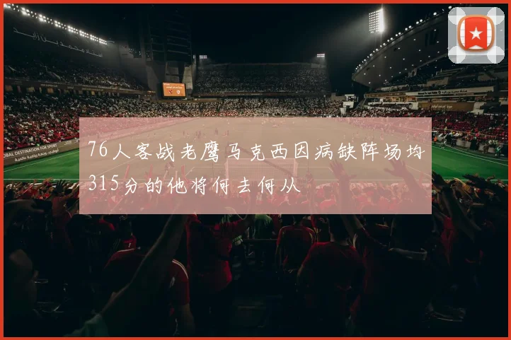76人客战老鹰马克西因病缺阵场均315分的他将何去何从