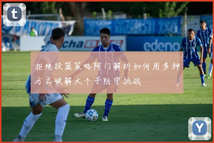 拒绝投篮策略阿门解析如何用多种方式破解大个子防守挑战