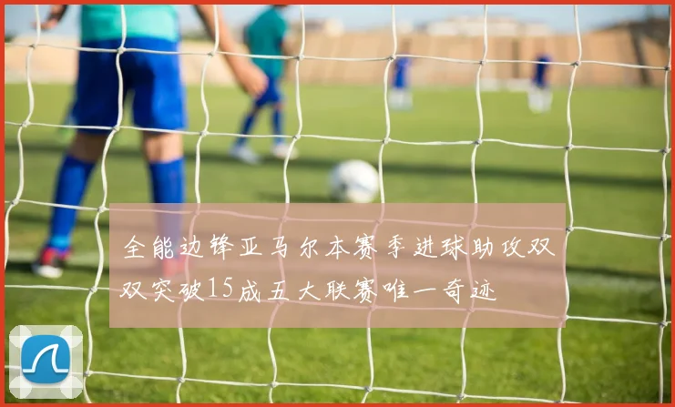 全能边锋亚马尔本赛季进球助攻双双突破15成五大联赛唯一奇迹