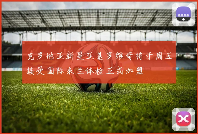 克罗地亚新星亚基罗维奇将于周五接受国际米兰体检正式加盟