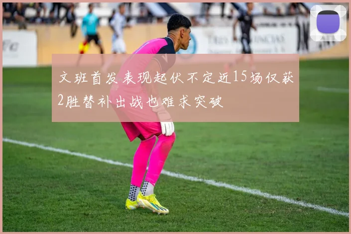 文班首发表现起伏不定近15场仅获2胜替补出战也难求突破
