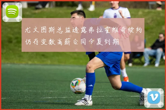尤文图斯总监透露弗拉霍维奇续约仍存变数高薪合同今夏到期