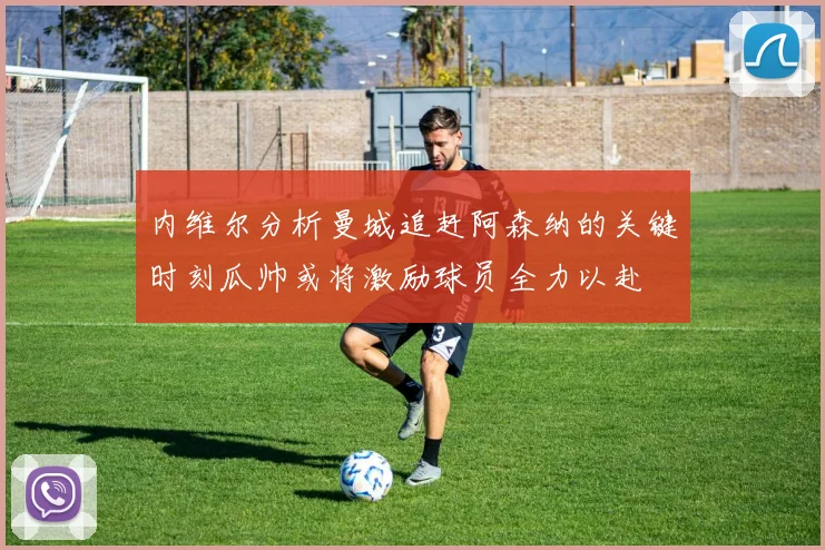 内维尔分析曼城追赶阿森纳的关键时刻瓜帅或将激励球员全力以赴