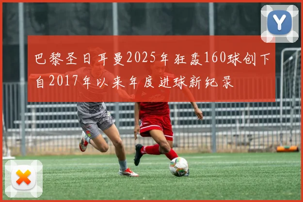 巴黎圣日耳曼2025年狂轰160球创下自2017年以来年度进球新纪录