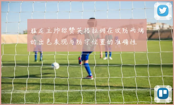 猛龙主帅称赞英格拉姆在攻防两端的出色表现与防守位置的准确性
