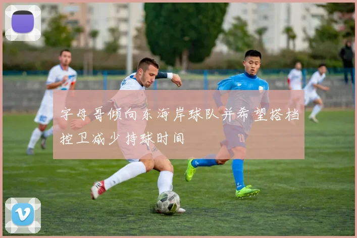 字母哥倾向东海岸球队并希望搭档控卫减少持球时间