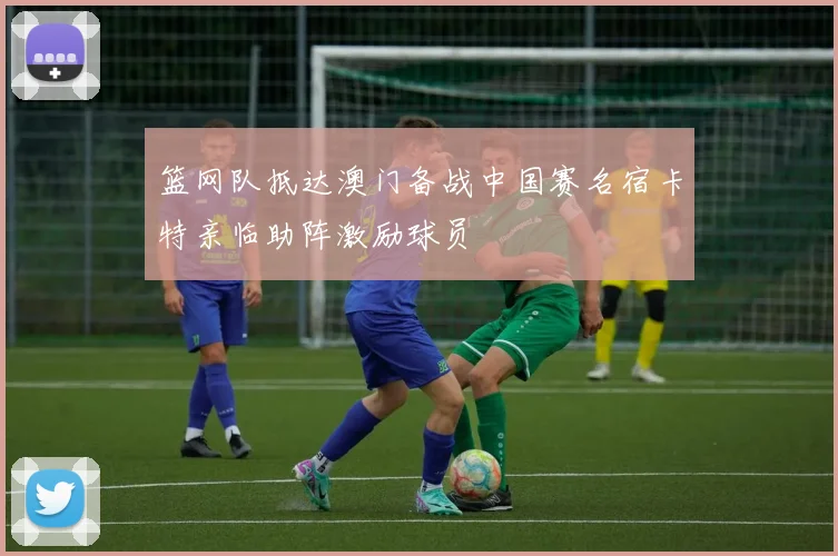 篮网队抵达澳门备战中国赛名宿卡特亲临助阵激励球员