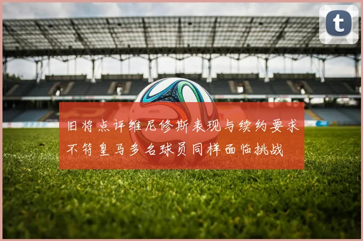 旧将点评维尼修斯表现与续约要求不符皇马多名球员同样面临挑战