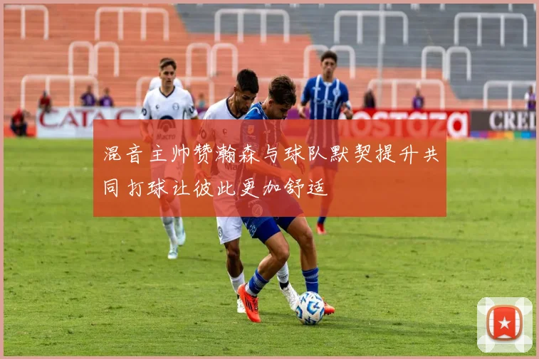 混音主帅赞瀚森与球队默契提升共同打球让彼此更加舒适